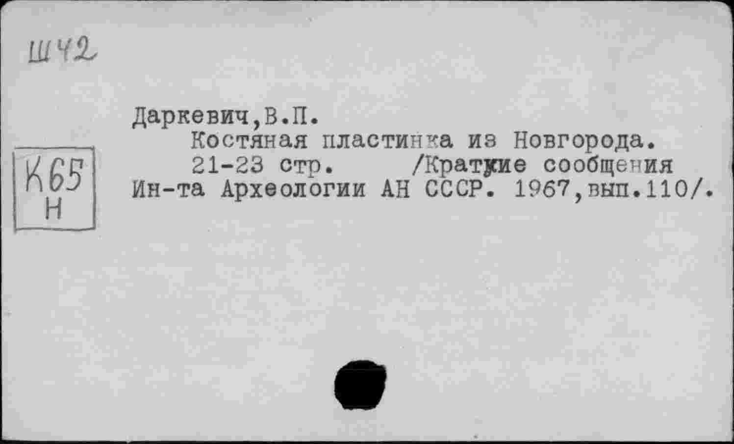 ﻿шш
Л 63
н
Даркевич,В.П.
Костяная пластинка из Новгорода.
21-23 стр. /Краткие сообщения
Ин-та Археологии АН СССР. 1967,вып.110/.